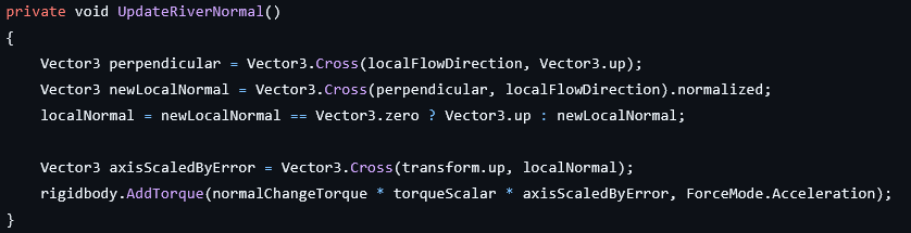 private void UpdateRiverNormal()
{
	Vector3 perpendicular = Vector3.Cross(localFlowDirection, Vector3.up);
	Vector3 newLocalNormal = Vector3.Cross(perpendicular, localFlowDirection).normalized;
	localNormal = newLocalNormal == Vector3.zero ? Vector3.up : newLocalNormal;
	
	Vector3 axisScaledByError = Vector3.Cross(transform.up, localNormal);
	rigidbody.AddTorque(normalChangeTorque * torqueScalar * axisScaledByError, ForceMode.Acceleration);
}